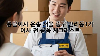 용달이사 운송: 서울 중구 만리동1가 이사 전 꼼꼼 체크리스트